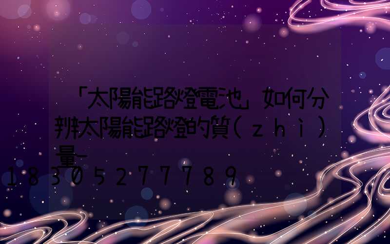 「太陽能路燈電池」如何分辨太陽能路燈的質(zhì)量-