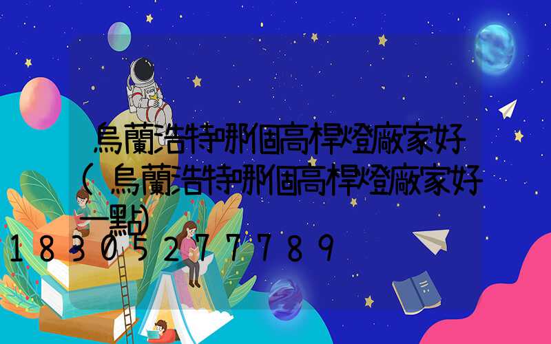 烏蘭浩特哪個高桿燈廠家好(烏蘭浩特哪個高桿燈廠家好一點)
