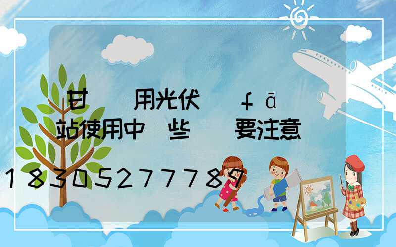 甘肅戶用光伏發(fā)電站使用中這些問題要注意